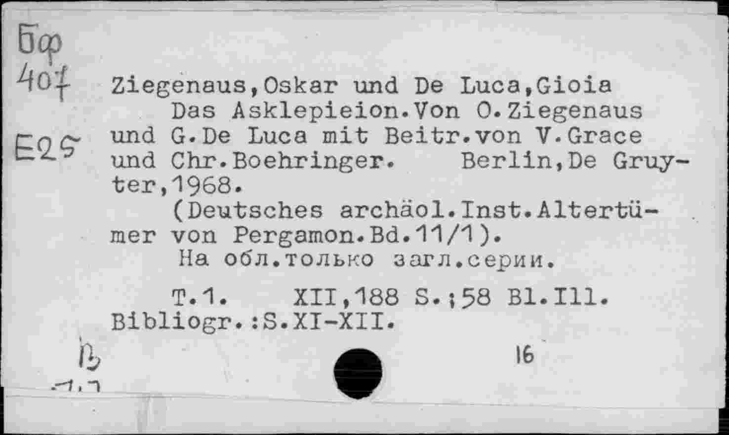 ﻿4о|
Ziegenaus,Oskar und De Luca,Gioia
Das Asklepieion.Von 0.Ziegenaus und G.De Luca mit Beitr.von V.Grace und Chr.Boehringer. Berlin,De Gruy ter,1968.
(Deutsches archäol.Inst.Altertümer von Pergamon.Bd.11/1).
На обл.только загл.серии.
Т.1. XII,188 S.-,58 Bl.Ill. Bibliogr.:S.XI-XII.